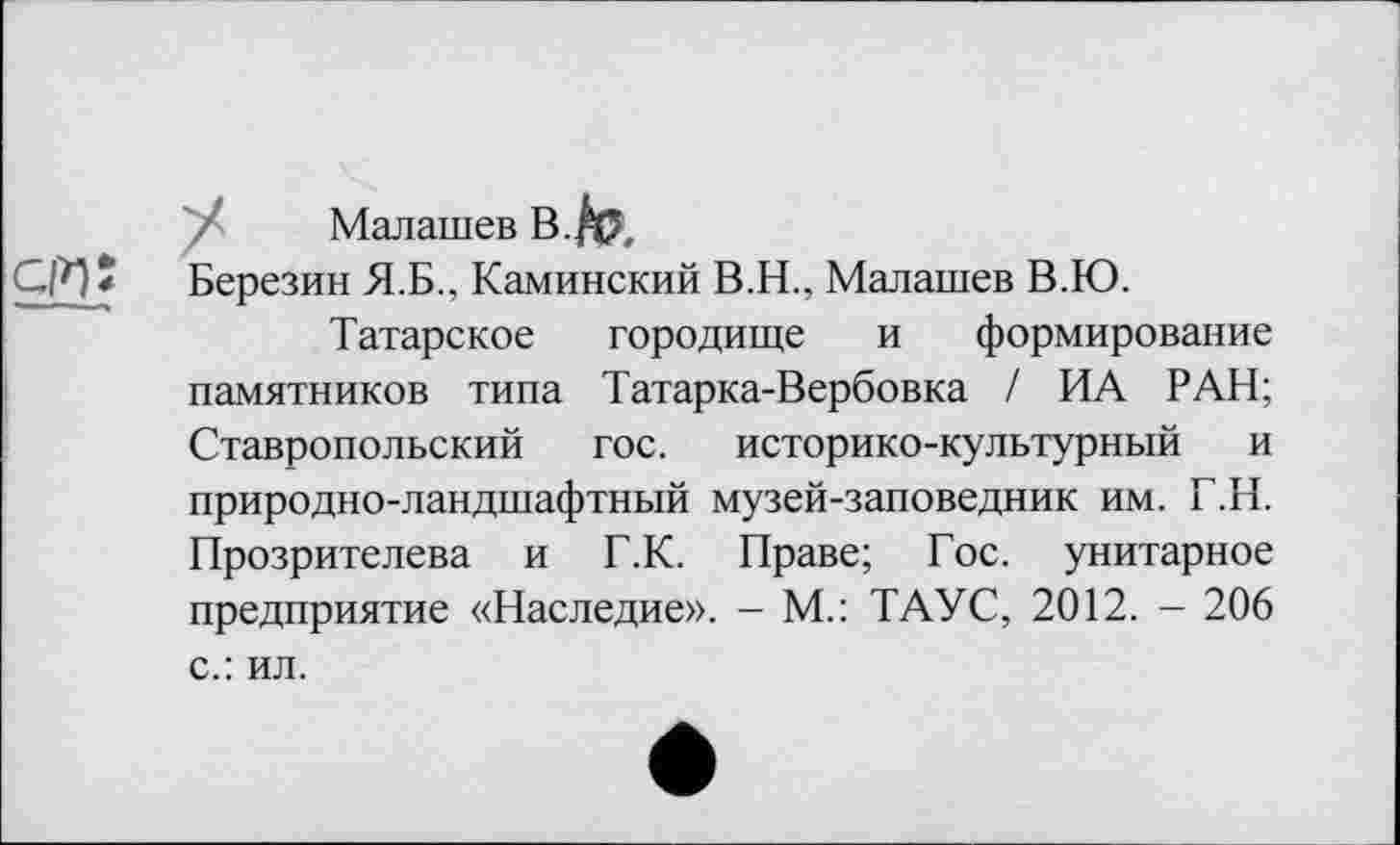 ﻿Малашев В.fa,
СИ* Березин Я.Б., Каминский В.Н., Малашев В.Ю.
Татарское городище и формирование памятников типа Татарка-Вербовка / ИА РАН; Ставропольский гос. историко-культурный и природно-ландшафтный музей-заповедник им. Т.Н. Прозрителева и Г.К. Праве; Гос. унитарное предприятие «Наследие». - М.: ТАУС, 2012. - 206 с.: ил.